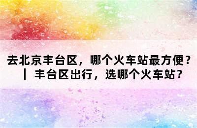 去北京丰台区，哪个火车站最方便？｜ 丰台区出行，选哪个火车站？